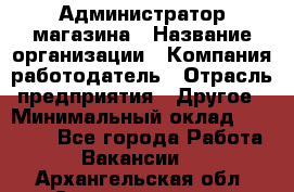 Администратор магазина › Название организации ­ Компания-работодатель › Отрасль предприятия ­ Другое › Минимальный оклад ­ 28 000 - Все города Работа » Вакансии   . Архангельская обл.,Северодвинск г.